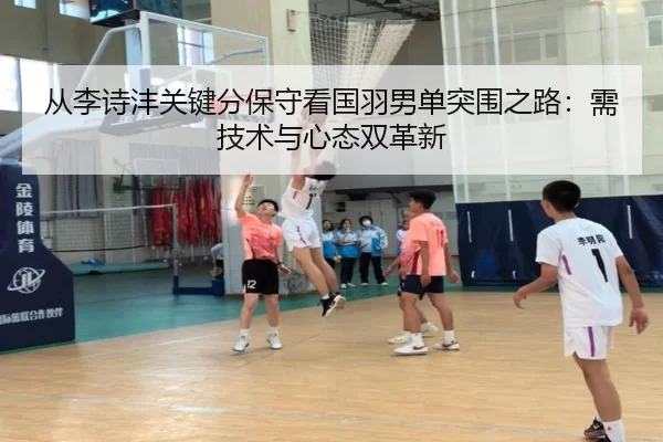 从李诗沣关键分保守看国羽男单突围之路：需技术与心态双革新