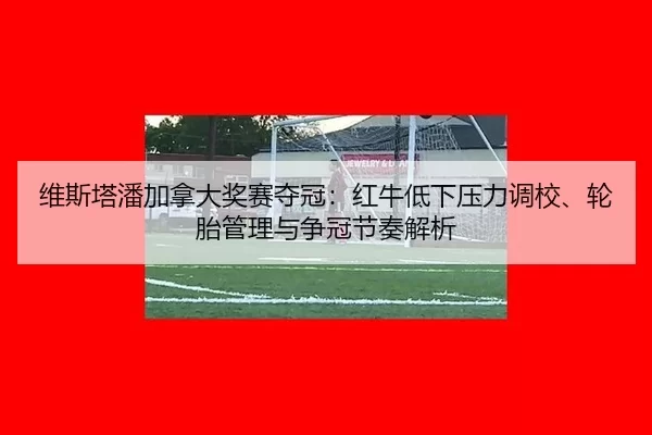 维斯塔潘加拿大奖赛夺冠：红牛低下压力调校、轮胎管理与争冠节奏解析