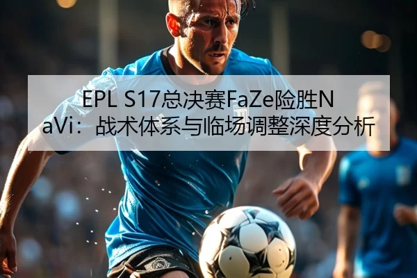 EPL S17总决赛FaZe险胜NaVi：战术体系与临场调整深度分析